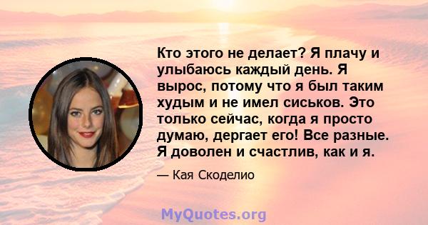 Кто этого не делает? Я плачу и улыбаюсь каждый день. Я вырос, потому что я был таким худым и не имел сиськов. Это только сейчас, когда я просто думаю, дергает его! Все разные. Я доволен и счастлив, как и я.