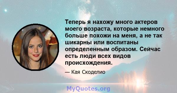 Теперь я нахожу много актеров моего возраста, которые немного больше похожи на меня, а не так шикарны или воспитаны определенным образом. Сейчас есть люди всех видов происхождения.