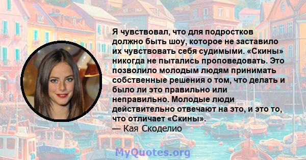 Я чувствовал, что для подростков должно быть шоу, которое не заставило их чувствовать себя судимыми. «Скины» никогда не пытались проповедовать. Это позволило молодым людям принимать собственные решения о том, что делать 