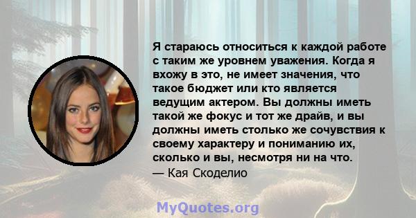 Я стараюсь относиться к каждой работе с таким же уровнем уважения. Когда я вхожу в это, не имеет значения, что такое бюджет или кто является ведущим актером. Вы должны иметь такой же фокус и тот же драйв, и вы должны