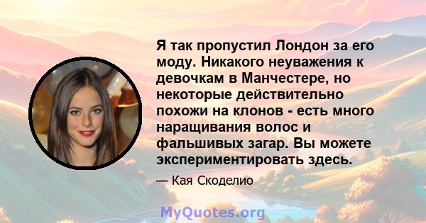 Я так пропустил Лондон за его моду. Никакого неуважения к девочкам в Манчестере, но некоторые действительно похожи на клонов - есть много наращивания волос и фальшивых загар. Вы можете экспериментировать здесь.