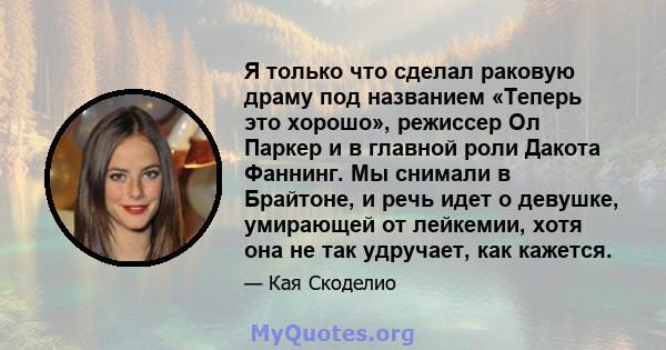 Я только что сделал раковую драму под названием «Теперь это хорошо», режиссер Ол Паркер и в главной роли Дакота Фаннинг. Мы снимали в Брайтоне, и речь идет о девушке, умирающей от лейкемии, хотя она не так удручает, как 