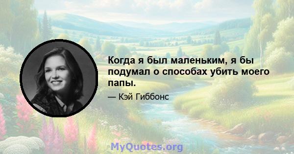 Когда я был маленьким, я бы подумал о способах убить моего папы.