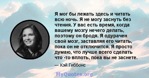 Я мог бы лежать здесь и читать всю ночь. Я не могу заснуть без чтения. У вас есть время, когда вашему мозгу нечего делать, поэтому он бродя. Я одурачен свой мозг, заставляя его читать, пока он не отключится. Я просто