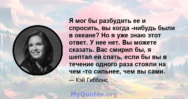 Я мог бы разбудить ее и спросить, вы когда -нибудь были в океане? Но я уже знаю этот ответ. У нее нет. Вы можете сказать. Вас смирил бы, я шептал ей спать, если бы вы в течение одного раза стояли на чем -то сильнее, чем 