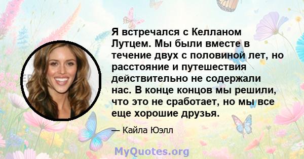 Я встречался с Келланом Лутцем. Мы были вместе в течение двух с половиной лет, но расстояние и путешествия действительно не содержали нас. В конце концов мы решили, что это не сработает, но мы все еще хорошие друзья.