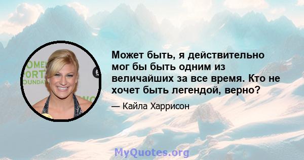 Может быть, я действительно мог бы быть одним из величайших за все время. Кто не хочет быть легендой, верно?