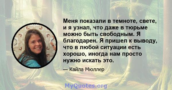 Меня показали в темноте, свете, и я узнал, что даже в тюрьме можно быть свободным. Я благодарен. Я пришел к выводу, что в любой ситуации есть хорошо, иногда нам просто нужно искать это.