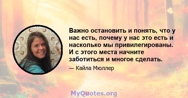 Важно остановить и понять, что у нас есть, почему у нас это есть и насколько мы привилегированы. И с этого места начните заботиться и многое сделать.