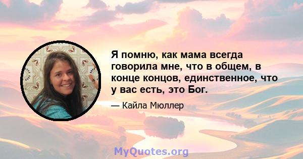 Я помню, как мама всегда говорила мне, что в общем, в конце концов, единственное, что у вас есть, это Бог.