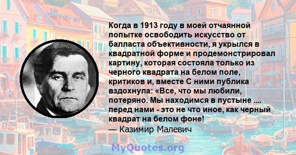 Когда в 1913 году в моей отчаянной попытке освободить искусство от балласта объективности, я укрылся в квадратной форме и продемонстрировал картину, которая состояла только из черного квадрата на белом поле, критиков и, 