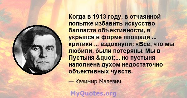 Когда в 1913 году, в отчаянной попытке избавить искусство балласта объективности, я укрылся в форме площади ... критики ... вздохнули: «Все, что мы любили, были потеряны. Мы в Пустыня "... но пустыня наполнена