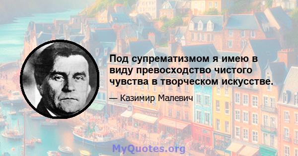 Под супрематизмом я имею в виду превосходство чистого чувства в творческом искусстве.