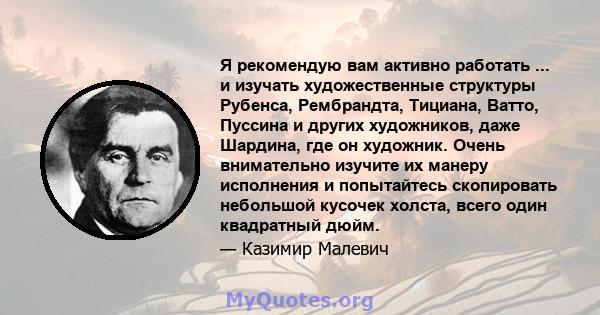 Я рекомендую вам активно работать ... и изучать художественные структуры Рубенса, Рембрандта, Тициана, Ватто, Пуссина и других художников, даже Шардина, где он художник. Очень внимательно изучите их манеру исполнения и