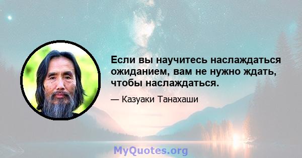 Если вы научитесь наслаждаться ожиданием, вам не нужно ждать, чтобы наслаждаться.