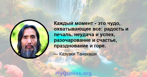 Каждый момент - это чудо, охватывающее все: радость и печаль, неудача и успех, разочарование и счастье, празднование и горе.