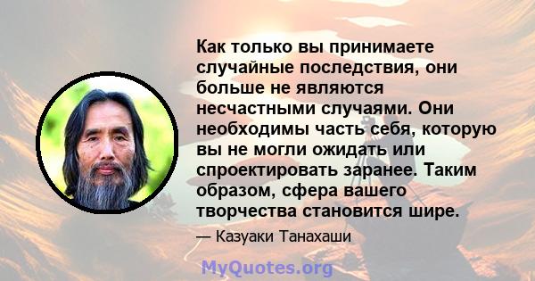 Как только вы принимаете случайные последствия, они больше не являются несчастными случаями. Они необходимы часть себя, которую вы не могли ожидать или спроектировать заранее. Таким образом, сфера вашего творчества