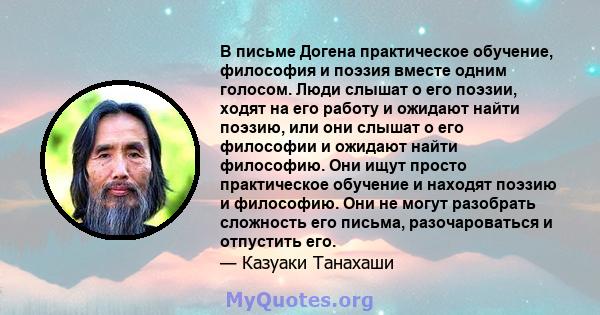 В письме Догена практическое обучение, философия и поэзия вместе одним голосом. Люди слышат о его поэзии, ходят на его работу и ожидают найти поэзию, или они слышат о его философии и ожидают найти философию. Они ищут