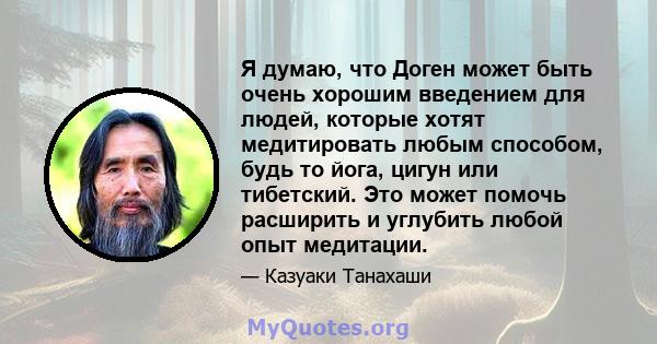 Я думаю, что Доген может быть очень хорошим введением для людей, которые хотят медитировать любым способом, будь то йога, цигун или тибетский. Это может помочь расширить и углубить любой опыт медитации.