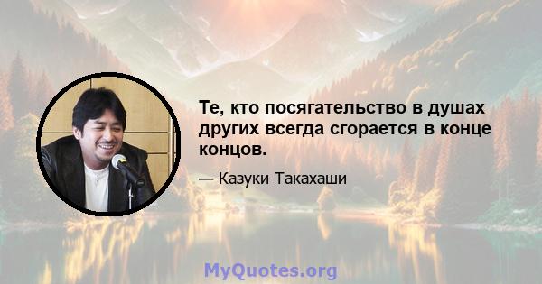 Те, кто посягательство в душах других всегда сгорается в конце концов.