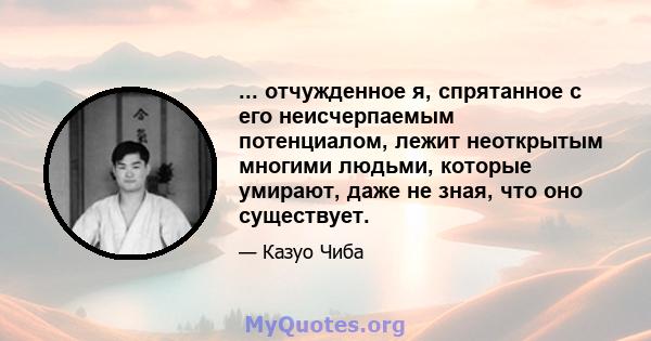 ... отчужденное я, спрятанное с его неисчерпаемым потенциалом, лежит неоткрытым многими людьми, которые умирают, даже не зная, что оно существует.