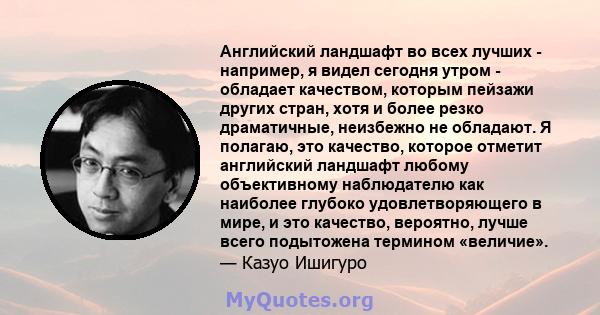 Английский ландшафт во всех лучших - например, я видел сегодня утром - обладает качеством, которым пейзажи других стран, хотя и более резко драматичные, неизбежно не обладают. Я полагаю, это качество, которое отметит