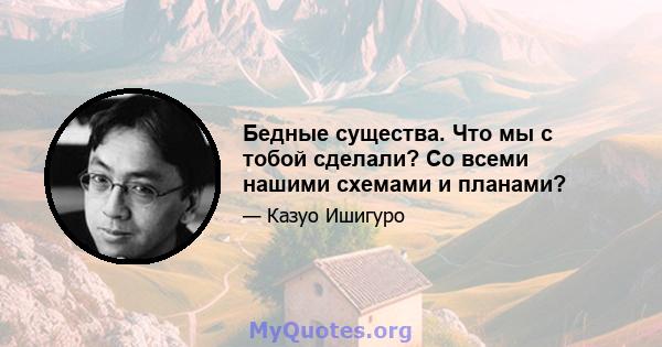 Бедные существа. Что мы с тобой сделали? Со всеми нашими схемами и планами?