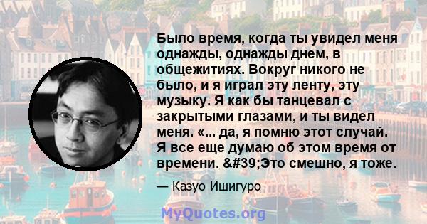 Было время, когда ты увидел меня однажды, однажды днем, в общежитиях. Вокруг никого не было, и я играл эту ленту, эту музыку. Я как бы танцевал с закрытыми глазами, и ты видел меня. «... да, я помню этот случай. Я все