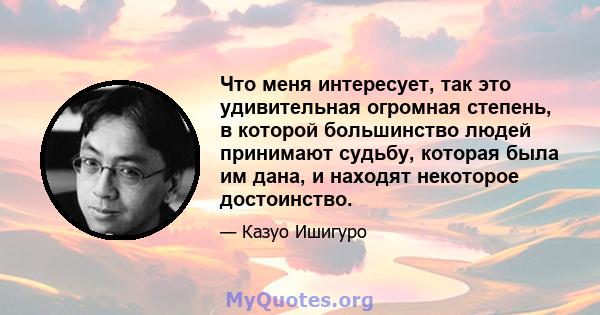 Что меня интересует, так это удивительная огромная степень, в которой большинство людей принимают судьбу, которая была им дана, и находят некоторое достоинство.