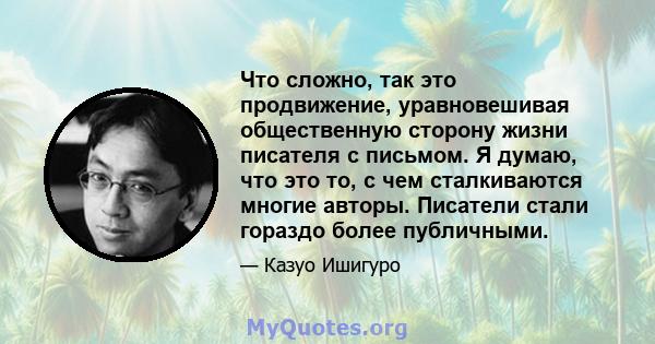 Что сложно, так это продвижение, уравновешивая общественную сторону жизни писателя с письмом. Я думаю, что это то, с чем сталкиваются многие авторы. Писатели стали гораздо более публичными.