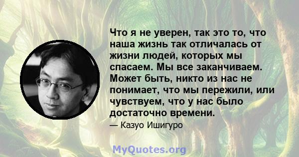 Что я не уверен, так это то, что наша жизнь так отличалась от жизни людей, которых мы спасаем. Мы все заканчиваем. Может быть, никто из нас не понимает, что мы пережили, или чувствуем, что у нас было достаточно времени.