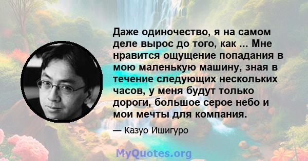 Даже одиночество, я на самом деле вырос до того, как ... Мне нравится ощущение попадания в мою маленькую машину, зная в течение следующих нескольких часов, у меня будут только дороги, большое серое небо и мои мечты для