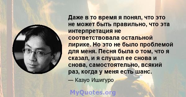 Даже в то время я понял, что это не может быть правильно, что эта интерпретация не соответствовала остальной лирике. Но это не было проблемой для меня. Песня была о том, что я сказал, и я слушал ее снова и снова,