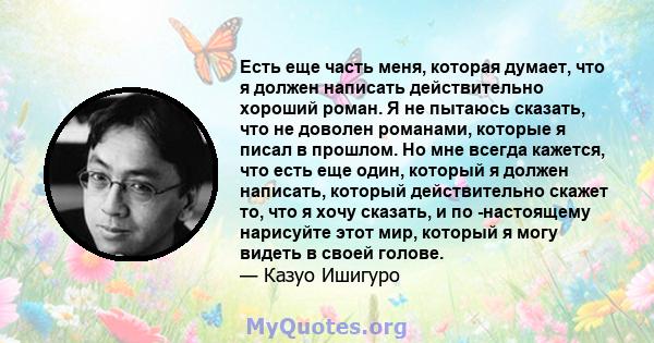 Есть еще часть меня, которая думает, что я должен написать действительно хороший роман. Я не пытаюсь сказать, что не доволен романами, которые я писал в прошлом. Но мне всегда кажется, что есть еще один, который я