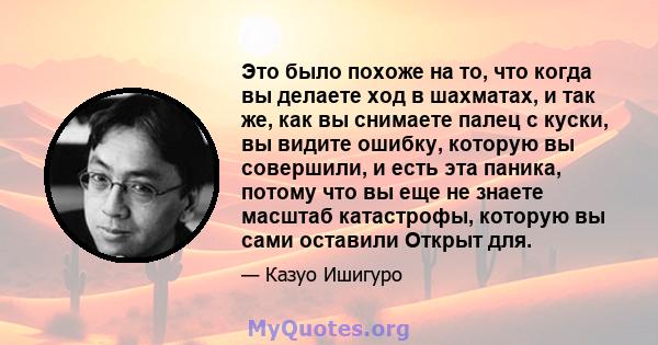 Это было похоже на то, что когда вы делаете ход в шахматах, и так же, как вы снимаете палец с куски, вы видите ошибку, которую вы совершили, и есть эта паника, потому что вы еще не знаете масштаб катастрофы, которую вы