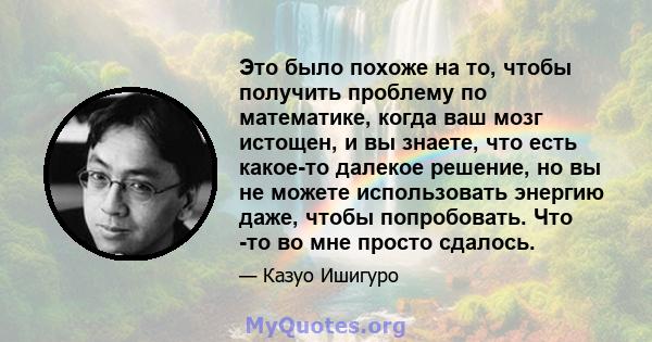 Это было похоже на то, чтобы получить проблему по математике, когда ваш мозг истощен, и вы знаете, что есть какое-то далекое решение, но вы не можете использовать энергию даже, чтобы попробовать. Что -то во мне просто