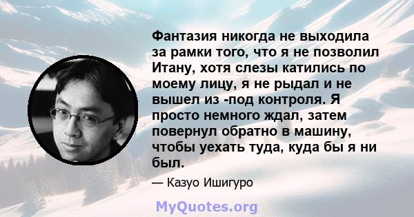 Фантазия никогда не выходила за рамки того, что я не позволил Итану, хотя слезы катились по моему лицу, я не рыдал и не вышел из -под контроля. Я просто немного ждал, затем повернул обратно в машину, чтобы уехать туда,