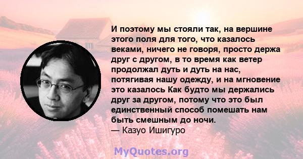 И поэтому мы стояли так, на вершине этого поля для того, что казалось веками, ничего не говоря, просто держа друг с другом, в то время как ветер продолжал дуть и дуть на нас, потягивая нашу одежду, и на мгновение это