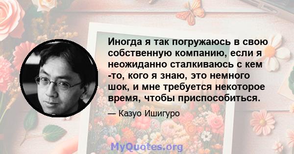 Иногда я так погружаюсь в свою собственную компанию, если я неожиданно сталкиваюсь с кем -то, кого я знаю, это немного шок, и мне требуется некоторое время, чтобы приспособиться.