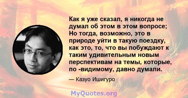 Как я уже сказал, я никогда не думал об этом в этом вопросе; Но тогда, возможно, это в природе уйти в такую ​​поездку, как это, то, что вы побуждают к таким удивительным новым перспективам на темы, которые, по