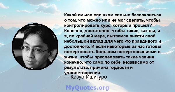 Какой смысл слишком сильно беспокоиться о том, что можно или не мог сделать, чтобы контролировать курс, который прошел? Конечно, достаточно, чтобы такие, как вы, и я, по крайней мере, пытаемся внести свой небольшой