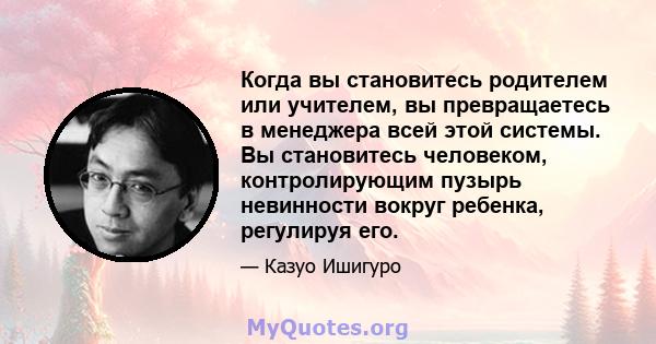 Когда вы становитесь родителем или учителем, вы превращаетесь в менеджера всей этой системы. Вы становитесь человеком, контролирующим пузырь невинности вокруг ребенка, регулируя его.