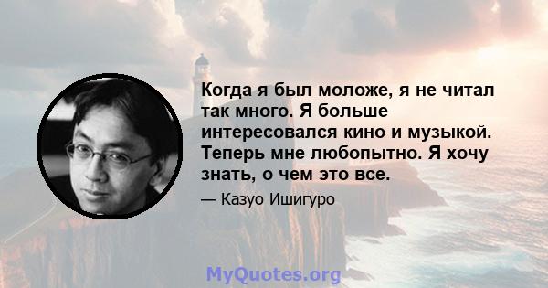 Когда я был моложе, я не читал так много. Я больше интересовался кино и музыкой. Теперь мне любопытно. Я хочу знать, о чем это все.