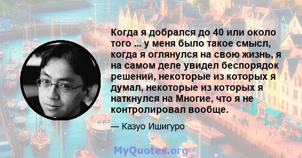 Когда я добрался до 40 или около того ... у меня было такое смысл, когда я оглянулся на свою жизнь, я на самом деле увидел беспорядок решений, некоторые из которых я думал, некоторые из которых я наткнулся на Многие,