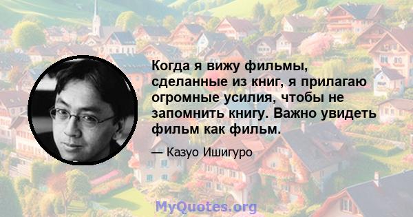 Когда я вижу фильмы, сделанные из книг, я прилагаю огромные усилия, чтобы не запомнить книгу. Важно увидеть фильм как фильм.