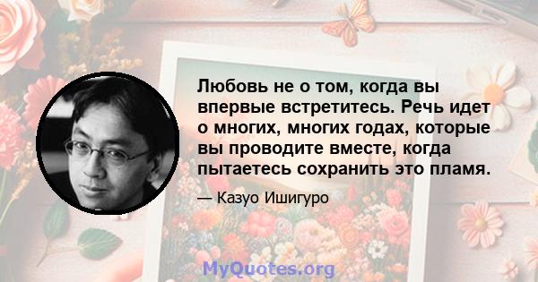 Любовь не о том, когда вы впервые встретитесь. Речь идет о многих, многих годах, которые вы проводите вместе, когда пытаетесь сохранить это пламя.