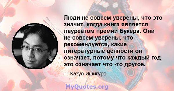 Люди не совсем уверены, что это значит, когда книга является лауреатом премии Букера. Они не совсем уверены, что рекомендуется, какие литературные ценности он означает, потому что каждый год это означает что -то другое.