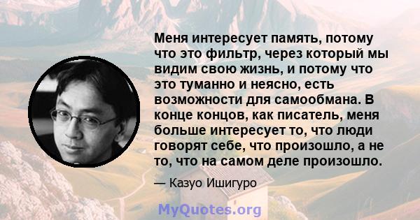 Меня интересует память, потому что это фильтр, через который мы видим свою жизнь, и потому что это туманно и неясно, есть возможности для самообмана. В конце концов, как писатель, меня больше интересует то, что люди