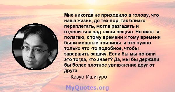 Мне никогда не приходило в голову, что наша жизнь, до тех пор, так близко переплетать, могла разгадать и отделиться над такой вещью. Но факт, я полагаю, к тому времени к тому времени были мощные приливы, и это нужно