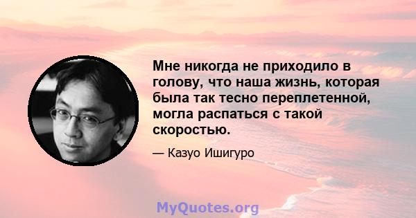 Мне никогда не приходило в голову, что наша жизнь, которая была так тесно переплетенной, могла распаться с такой скоростью.